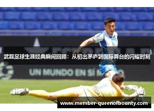 武磊足球生涯经典瞬间回顾：从初出茅庐到国际舞台的闪耀时刻