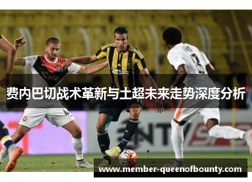 费内巴切战术革新与土超未来走势深度分析 费内巴切战术革新与土超未来走势深度分析