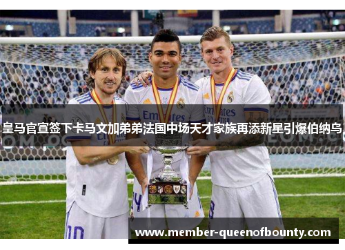 皇马官宣签下卡马文加弟弟法国中场天才家族再添新星引爆伯纳乌