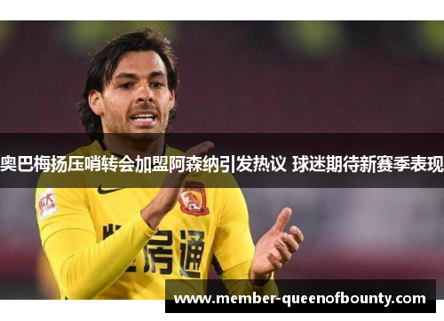 奥巴梅扬压哨转会加盟阿森纳引发热议 球迷期待新赛季表现