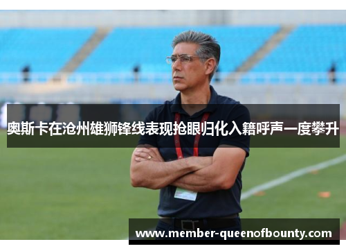 奥斯卡在沧州雄狮锋线表现抢眼归化入籍呼声一度攀升